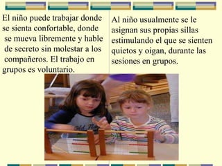 El niño puede trabajar donde
se sienta confortable, donde
se mueva libremente y hable
de secreto sin molestar a los
compañeros. El trabajo en
grupos es voluntario.
Al niño usualmente se le
asignan sus propias sillas
estimulando el que se sienten
quietos y oigan, durante las
sesiones en grupos.
 