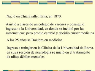 Nació en Chiaravalle, Italia, en 1870.
Asistió a clases de un colegio de varones y consiguió
ingresar a la Universidad, en donde se inclinó por las
matemáticas; pero pronto cambió y decidió cursar medicina
A los 25 años se Doctoro en medicina
Ingreso a trabajar en la Clínica de la Universidad de Roma.
en cuya sección de neurología se inició en el tratamiento
de niños débiles mentales
 