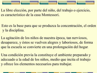La libre elección, por parte del niño, del trabajo o ejercicio,
es característico de la casa Montessori.
Esto es la base para que se produzca la concentración, el orden
y la disciplina.
La agitación de los niños de nuestra época, tan nerviosos,
desaparece, y éstos se vuelven alegres y laboriosos, de forma
que la escuela se convierte en una prolongación del hogar.
Una condición previa la constituye el ambiente preparado y
adecuado a la edad de los niños, medio que incita el trabajo
y ofrece los elementos necesarios para trabajar.
 