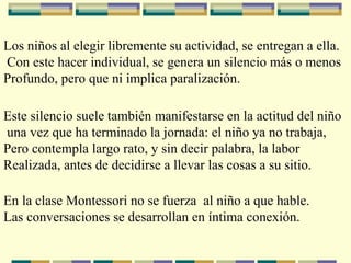 Los niños al elegir libremente su actividad, se entregan a ella.
Con este hacer individual, se genera un silencio más o menos
Profundo, pero que ni implica paralización.
Este silencio suele también manifestarse en la actitud del niño
una vez que ha terminado la jornada: el niño ya no trabaja,
Pero contempla largo rato, y sin decir palabra, la labor
Realizada, antes de decidirse a llevar las cosas a su sitio.
En la clase Montessori no se fuerza al niño a que hable.
Las conversaciones se desarrollan en íntima conexión.
 
