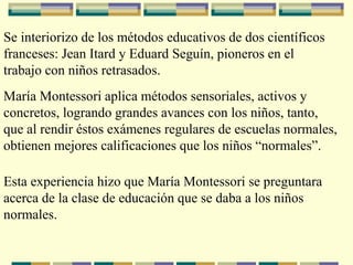 Se interiorizo de los métodos educativos de dos científicos
franceses: Jean Itard y Eduard Seguín, pioneros en el
trabajo con niños retrasados.
María Montessori aplica métodos sensoriales, activos y
concretos, logrando grandes avances con los niños, tanto,
que al rendir éstos exámenes regulares de escuelas normales,
obtienen mejores calificaciones que los niños “normales”.
Esta experiencia hizo que María Montessori se preguntara
acerca de la clase de educación que se daba a los niños
normales.
 