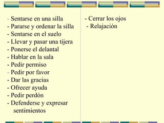 - Sentarse en una silla
- Pararse y ordenar la silla
- Sentarse en el suelo
- Llevar y pasar una tijera
- Ponerse el delantal
- Hablar en la sala
- Pedir permiso
- Pedir por favor
- Dar las gracias
- Ofrecer ayuda
- Pedir perdón
- Defenderse y expresar
sentimientos
- Cerrar los ojos
- Relajación
 
