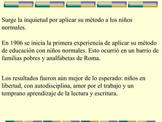 Surge la inquietud por aplicar su método a los niños
normales.
En 1906 se inicia la primera experiencia de aplicar su método
de educación con niños normales. Esto ocurrió en un barrio de
familias pobres y analfabetas de Roma.
Los resultados fueron aún mejor de lo esperado: niños en
libertad, con autodisciplina, amor por el trabajo y un
temprano aprendizaje de la lectura y escritura.
 