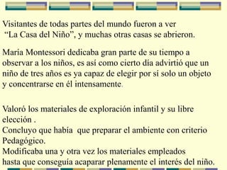 Visitantes de todas partes del mundo fueron a ver
“La Casa del Niño”, y muchas otras casas se abrieron.
María Montessori dedicaba gran parte de su tiempo a
observar a los niños, es así como cierto día advirtió que un
niño de tres años es ya capaz de elegir por sí solo un objeto
y concentrarse en él intensamente.
Valoró los materiales de exploración infantil y su libre
elección .
Concluyo que había que preparar el ambiente con criterio
Pedagógico.
Modificaba una y otra vez los materiales empleados
hasta que conseguía acaparar plenamente el interés del niño.
 