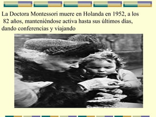 La Doctora Montessori muere en Holanda en 1952, a los
82 años, manteniéndose activa hasta sus últimos días,
dando conferencias y viajando
 