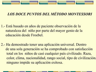 LOS DOCE PUNTOS DEL MÉTODO MONTESSORI
1.- Está basado en años de paciente observación de la
naturaleza del niño por parte del mayor genio de la
educación desde Froebel.
2.- Ha demostrado tener una aplicación universal. Dentro
de una sola generación se ha comprobado con satisfacción
total en los niños de casi cualquier país civilizado. Raza,
color, clima, nacionalidad, rango social, tipo de civilización,
ninguno impide su aplicación exitosa.
 