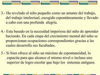 3.- Ha revelado al niño pequeño como un amante del trabajo,
del trabajo intelectual, escogido espontáneamente y llevado
a cabo con una profunda alegría.
4.- Esta basado en la necesidad imperiosa del niño de aprender
haciendo. En cada etapa del crecimiento mental del niño se
proporcionan ocupaciones correspondientes gracias a las
cuales desarrolla sus facultades.
5.- Si bien ofrece al niño un máximo de espontaneidad, lo
capacita para que alcance el mismo nivel o incluso uno
superior de logro escolar que bajo los sistemas antiguos.
 