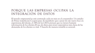 PORQUE LAS EMPRESAS OCUPAN LA
INTEGRACIÓN DE DATOS
El mundo empresarial se está centrando cada vez más en el consumidor. Un estudio
de Prince waterhouse Coopers puso de manifiesto que a pesar de este nuevo foco en
experiencia del cliente, el 24% de los CEOs piensan que no tienen bastante
información de los clientes.El uso de datos para tener expectativas más claras de las
demandas de los clientes es vital. Y hacerlo de manera rentable es esencial.
 