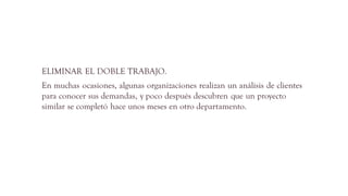 ELIMINAR EL DOBLE TRABAJO.
En muchas ocasiones, algunas organizaciones realizan un análisis de clientes
para conocer sus demandas, y poco después descubren que un proyecto
similar se completó hace unos meses en otro departamento.
 