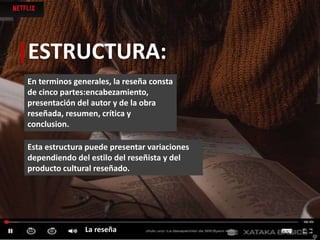 |ESTRUCTURA:
En terminos generales, la reseña consta
de cinco partes:encabezamiento,
presentación del autor y de la obra
reseñada, resumen, crítica y
conclusion.
Esta estructura puede presentar variaciones
dependiendo del estilo del reseñista y del
producto cultural reseñado.
La reseña
 