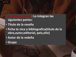 • Encabezamiento : Lo integran las
siguientes partes:
• Titulo de la reseña
• Ficha te nica o bibliografica(titulo de la
obra,autor,editorial, país,año)
• Autor de la redeña
• Grupo
 