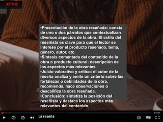 La reseña
•Presentación de la obra reseñada: consta
de uno o dos párrafos que contextualizan
diversos aspectos de la obra. El estilo del
reseñista es clave para que el lector se
interese por el producto reseñado, tema,
género, autor, etc.
•Síntesis comentada del contenido de la
obra o producto cultural: descripción de
los aspectos más relevantes.
•Juicio valorativo y crítico: el autor de la
reseña analiza y emite un criterio sobre las
fortalezas o debilidades de la obra,
recomienda, hace observaciones o
descalifica la obra reseñada.
•Conclusión: sintetiza la posición del
reseñista y destaca los aspectos más
relevantes del contenido.
 