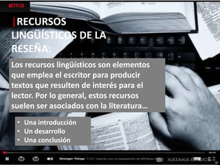 |RECURSOS
LINGÜÍSTICOS DE LA
RESEÑA:
Los recursos lingüísticos son elementos
que emplea el escritor para producir
textos que resulten de interés para el
lector. Por lo general, estos recursos
suelen ser asociados con la literatura…
• Una introducción
• Un desarrollo
• Una conclusión
 