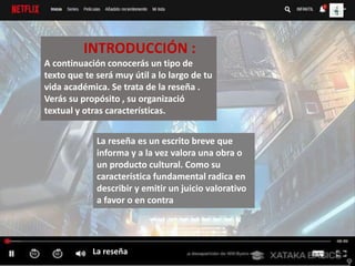 La reseña
INTRODUCCIÓN :
A continuación conocerás un tipo de
texto que te será muy útil a lo largo de tu
vida académica. Se trata de la reseña .
Verás su propósito , su organizació
textual y otras características.
La reseña es un escrito breve que
informa y a la vez valora una obra o
un producto cultural. Como su
característica fundamental radica en
describir y emitir un juicio valorativo
a favor o en contra
 