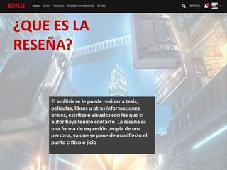 ¿QUE ES LA
RESEÑA?
El análisis se le puede realizar a tesis,
películas, libros u otras informaciones
orales, escritas o visuales con las que el
autor haya tenido contacto. La reseña es
una forma de expresión propia de una
persona, ya que se pone de manifiesto el
punto crítico o jicio
 
