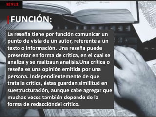 La reseña tiene por función comunicar un
punto de vista de un autor, referente a un
texto o información. Una reseña puede
presentar en forma de critica, en el cual se
analiza y se realizaun analisis.Una crítica o
reseña es una opinión emitida por una
persona. Independientemente de que
trata la crítica, éstas guardan similitud en
suestructuración, aunque cabe agregar que
muchas veces también depende de la
forma de redaccióndel critico.
|FUNCIÓN:
 