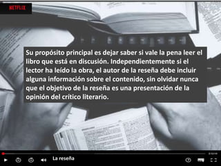 Su propósito principal es dejar saber si vale la pena leer el
libro que está en discusión. Independientemente si el
lector ha leído la obra, el autor de la reseña debe incluir
alguna información sobre el contenido, sin olvidar nunca
que el objetivo de la reseña es una presentación de la
opinión del crítico literario.
La reseña
 