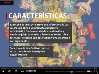 |CARACTERÍSTICAS:
La reseña es un escrito breve que informa y a la vez
valora una obra o un producto cultural; su
característica fundamental radica en describir y
emitir un juicio valorativo a favor o en contra. obra
reseñada. Presenta una descripción y una valoración
con argumentos.
La reseña
Saben que la reseña tiene tipo de
texto como: breve, descriptivo,
argumentativo
 