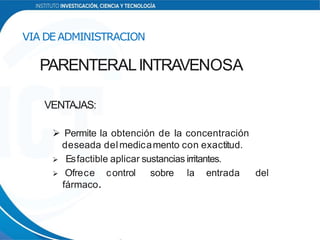 VENTAJAS:
 Permite la obtención de la concentración
deseada delmedicamento con exactitud.
 Esfactible aplicar sustancias irritantes.
 Ofrece control sobre la entrada del
fármaco.
VIA DE ADMINISTRACION
PARENTERALINTRAVENOSA
 