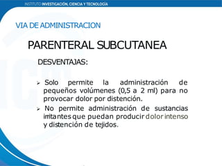 DESVENTAJAS:
 Solo permite la administración de
pequeños volúmenes (0,5 a 2 ml) para no
provocar dolor por distención.
 No permite administración de sustancias
irritantes que puedan producir dolor intenso
y distención de tejidos.
VIA DE ADMINISTRACION
PARENTERAL SUBCUTANEA
 