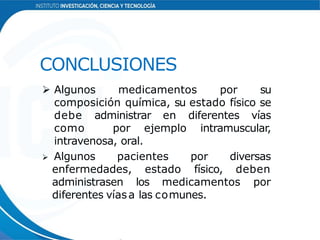 CONCLUSIONES
 Algunos medicamentos por su
composición química, su estado físico se
debe administrar en diferentes vías
como por ejemplo intramuscular,
intravenosa, oral.
 Algunos pacientes por diversas
enfermedades, estado físico, deben
administrasen los medicamentos por
diferentes víasa las comunes.
 
