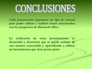 CONCLUSIONES Cada presentación representa un tipo de manual para poder utilizar y realizar temas relacionados con los programas de Microsoft office. La realización de estas presentaciones es desarrollar y demostrar que se puede trabajar de una manera entretenida y aprendiendo a utilizar las herramientas que tiene power point. 
