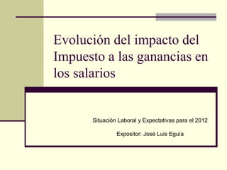 Evolución del impacto del
Impuesto a las ganancias en
los salarios


      Situación Laboral y Expectativas para el 2012

               Expositor: José Luis Eguía
 