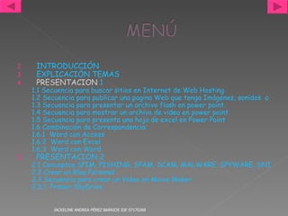 INTRODUCCIÓN EXPLICACIÓN TEMAS PRESENTACION  1 1.1 Secuencia para buscar sitios en Internet de Web Hosting 1.2 Secuencia para publicar una pagina Web que tenga Imágenes, sonidos  o animaciones.  1.3 Secuencia para presentar un archivo flash en power point. 1.4 Secuencia para mostrar un archivo de video en power point 1.5 Secuencia para presenta una hoja de  excel  en Power Point 1.6 Combinación de Correspondencia: 	1.6.1  Word con Access 	1.6.2  Word con Excel 	1.6.3  Word con Word PRESENTACION 2 2.1 Conceptos SPIM, PISHING, SPAM, SCAM, MALWARE, SPYWARE, SNIFFING,PCZOMBIE Y SPOOFING,  2.2 Crear un Blog Personal 2.3 Secuencia para crear un Video en Movie Maker 	2.3.1. Probar SkyDrive JACKELINE ANDREA PÉREZ BARRIOS IDE 07170268 