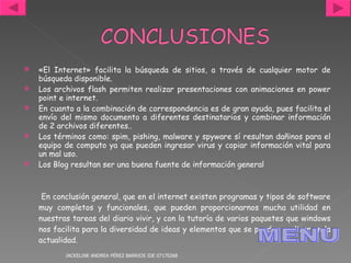 «El Internet» facilita la búsqueda de sitios, a través de cualquier motor de búsqueda disponible.  Los archivos flash permiten realizar presentaciones con animaciones en power point e internet. En cuanto a la combinación de correspondencia es de gran ayuda, pues facilita el envío del mismo documento a diferentes destinatarios y combinar información de 2 archivos diferentes.. Los términos como: spim, pishing, malware y spyware sí resultan dañinos para el equipo de computo ya que pueden ingresar virus y copiar información vital para un mal uso. Los Blog resultan ser una buena fuente de información general En conclusión general, que en el internet existen programas y tipos de software muy completos y funcionales, que pueden proporcionarnos mucha utilidad en nuestras tareas del diario vivir, y con la tutoría de varios paquetes que windows nos facilita para la diversidad de ideas y elementos que se pueden realizar en la actualidad. JACKELINE ANDREA PÉREZ BARRIOS IDE 07170268 MENU 
