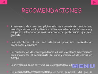 Al momento de crear una página Web es conveniente realizar una investigación sobre los diversos sitios que ofrecen este servicio y así poder seleccionar el más  adecuado de preferencia  que sea  gratuito. Los «Archivos Flash» son utilizados para una presentación profesional y dinámica. La combinación de correspondencia es una excelente herramienta para maximizar el rendimiento de word y reducción de costos en tiempo. La instalación de un antivirus en la computadora, es vital.  Es recomendable tener definido el tema principal  del que se hablará en el Blog Personal. JACKELINE ANDREA PÉREZ BARRIOS IDE 07170268 MENU 