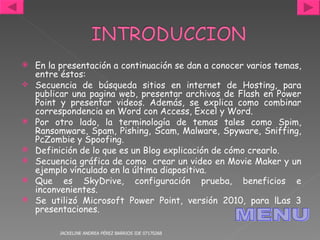 En la presentación a continuación se dan a conocer varios temas, entre éstos:  Secuencia de búsqueda sitios en internet de Hosting, para publicar una pagina web, presentar archivos de Flash en Power Point y presentar videos. Además, se explica como combinar correspondencia en Word con Access, Excel y Word. Por otro lado, la terminología de temas tales como Spim, Ransomware, Spam, Pishing, Scam, Malware, Spyware, Sniffing, PcZombie y Spoofing. Definición de lo que es un Blog explicación de cómo crearlo. Secuencia gráfica de como  crear un video en Movie Maker y un ejemplo vínculado en la última diapositiva. Que es SkyDrive, configuración prueba, beneficios e inconvenientes. Se utilizó Microsoft Power Point, versión 2010, para lLas 3 presentaciones. JACKELINE ANDREA PÉREZ BARRIOS IDE 07170268 MENU 