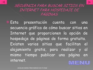 Esta presentación cuenta con una secuencia gráfica de cómo buscar sitios en Internet que proporcionen la opción de hospedaje de páginas de forma gratuita.  Existen varios sitios que facilitan el alojamiento gratis, para realizar y al mismo tiempo publicar una página en internet. JACKELINE ANDREA PÉREZ BARRIOS IDE 07170268 MENU 