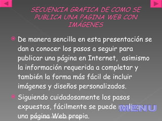 De manera sencilla en esta presentación se dan a conocer los pasos a seguir para publicar una página en Internet,  asimismo la información requerida a completar y también la forma más fácil de incluir imágenes y diseños personalizados. Siguiendo cuidadosamente los pasos expuestos, fácilmente se puede realizar una página Web propia. JACKELINE ANDREA PÉREZ BARRIOS IDE 07170268 MENU 