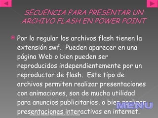 Por lo regular los archivos flash tienen la extensión swf.  Pueden aparecer en una página Web o bien pueden ser reproducidos independientemente por un reproductor de flash.  Este tipo de archivos permiten realizar presentaciones con animaciones, son de mucha utilidad para anuncios publicitarios, o bien realizar presentaciones interactivas en internet.  JACKELINE ANDREA PÉREZ BARRIOS IDE 07170268 MENU 