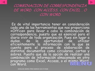 Es de vital importancia tener en consideración cada una de las herramientas que nos proporciona «Office» para llevar a cabo la combinación de correspondencia, puesto que es esencial para el diario vivir de toda organización. Pues sin lugar a dudas, da la oportunidad de utilizar eficientemente la información con la que se cuenta para el proceso de elaboración de distintos documentos como circulares, cartas y sobres. Puesto que da la opción de realizar una combinación de información almacenada en otro programa como Excel, Access, o el mismo Word, con Word.  JACKELINE ANDREA PÉREZ BARRIOS IDE 07170268 MENU 