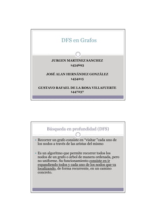 DFS en Grafos


        JURGEN MARTINEZ SANCHEZ
                1454693

     JOSÉ ALAN HERNÁNDEZ GONZÁLEZ
     JOSÉ      HERNÁ     GONZÁ
                 1454215

GUSTAVO RAFAEL DE LA ROSA VILLAFUERTE
               1447237




     Búsqueda en profundidad (DFS)

Recorrer un grafo consiste en “visitar "cada uno de
los nodos a través de las aristas del mismo

Es un algoritmo que permite recorrer todos los
nodos de un grafo o árbol de manera ordenada, pero
no uniforme. Su funcionamiento consiste en ir
expandiendo todos y cada uno de los nodos que va
localizando, de forma recurrente, en un camino
concreto.
 