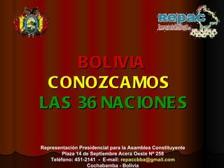 BOLIVIA CONOZCAMOS    LAS   36   NACIONES Representación Presidencial para la Asamblea Constituyente Plaza 14 de Septiembre Acera Oeste Nº 258 Teléfono: 451-2141  -  E-mail:  [email_address] Cochabamba - Bolivia 