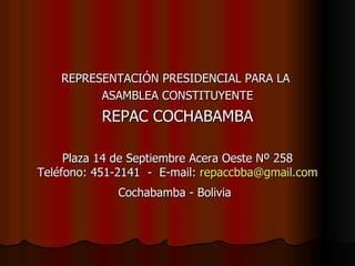 REPRESENTACIÓN PRESIDENCIAL PARA LA  ASAMBLEA CONSTITUYENTE REPAC COCHABAMBA Plaza 14 de Septiembre Acera Oeste Nº 258 Teléfono: 451-2141  -  E-mail:  [email_address] Cochabamba - Bolivia   
