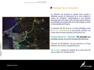 Fondo Inmobiliario
Sabemos Cómo
Ventajas de su ubicación
La ubicación del proyecto le permite tener acceso a
diferentes puntos de importancia de la zona industrial y
urbana de Cartagena, manteniéndose a una distancia
adecuada para sus costos. Esta ubicación busca disminuir
la posibilidad que el desarrollo de la ciudad llegase a limitar
la funcionalidad del Polígono.
La ubicación del PIC se da en un punto estratégico sobre
la vía La Cordialidad, la cual permite conexión con
varias rutas de acceso nacional y local como lo son:
Variante Mamonal – Gambote: Via principal que
posibilita acceso a la Zona Industrial de Mamonal.
Troncal de Occidente: Via que comunica a la Costa
Atlántica con el centro y occidente del país.
Vía al mar: corredor de conexión de la costa norte del
país y acceso a la carretera del Sol.
Bayunca
 