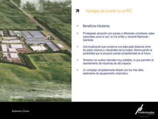 Fondo Inmobiliario
Sabemos Cómo
Ventajas de invertir en el PIC
• Beneficios tributarios.
• Privilegiada ubicación con acceso a diferentes corredores viales
nacionales como lo son: la Vía al Mar y Variante Mamonal –
Gambote.
• Una localización que conserva una adecuada distancia entre
los polos urbanos e industriales de la ciudad, disminuyendo la
posibilidad que el proyecto pierda competitividad en el futuro.
• Terrenos con suelos naturales muy estables, lo que permiten el
asentamiento de industrias de alto impacto.
• Un complejo completamente dotado con los más altos
estándares de equipamiento urbanístico.
 