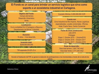 Fondo Inmobiliario
Sabemos Cómo
6
Cuenta con:
Zona Industrial de Alto Impacto, Naves Logísticas
especializadas, Locales comerciales, Oficinas,
Hotel, Puerto Seco, Centro Comercial.
Localización:
Vía la cordialidad Km 9 Cartagena a Bayunca.
Departamento de Bolívar, Colombia.
Durante la finalización del FCP, se genera la redención de participaciones a los inversionistas a través de la venta de los
activos.
.
Duración:
10 años – 3 de desarrollo.
Inversión total:
$238.000.000.000
Objetivo del Fondo:
Compra del terreno
Desarrollo Urbanístico.
Venta.
Áreas de desarrollo:
Área total terreno: 3.947.740 mts2
Área total Venta: 2.771.200 mts2
Fecha de inicio construcción:
Julio 2015
Entregas:
Etapa 1: Octubre 2015 – Octubre2016
Etapa 2: Octubre 2016 – Octubre 2017
Etapa 3: Octubre 2017 – Octubre 2018
* Advertencia: Las obligaciones de la sociedad administradora de la cartera colectiva con la gestión del portafolio son de medio y no de resultados
Inversión Mínima: 5.000.000.000 COP.
El Fondo es un canal para brindar un servicio logístico que sirva como
soporte a un ecosistema industrial en Cartagena.
TIR esperada 25.02% E.A.
 