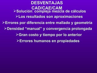 DESVENTAJAS CAD/CAE/CAM Solución :  compleja mezcla de cálculos Los resultados son aproximaciones  Errores por diferencia entre mallado y geometría  Densidad “manual” y convergencia prolongada  Gran costo y tiempo por lo anterior  Errores humanos en propiedades  