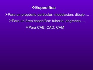 Específica Para un propósito particular: modelación, dibujo,…  Para un área específica: tubería, engranes,…  Para CAE, CAD, CAM  