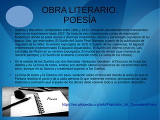 OBRA LITERARIO.
POESÍA
● Sueños y discursos, compuestos entre 1606 y 1623, circularon abundantemente manuscritos
pero no se imprimieron hasta 1627. Se trata de cinco narraciones cortas de inspiración
lucianesca donde se pasa revista a diversas costumbres, oficios y personajes populares de su
época. Son, por este orden, El Sueño del Juicio Final (llamado a partir de la publicación de
Juguetes de la niñez, la versión expurgada de 1631 El sueño de las calaveras), El alguacil
endemoniado (redenominado El alguacil alguacilado), El Sueño del Infierno (esto es, Las
zahúrdas de Plutón en su versión expurgada), El mundo por de dentro (que mantuvo su
nombre siempre) y El Sueño de la Muerte (conocido como La visita de los chistes).
● De la estirpe de los Sueños son dos llamadas «fantasías morales», el Discurso de todos los
diablos y de La hora de todos. Ambas son también sátiras lucianescas de característico tono
serio, aunque en su factura y creatividad superan a los Sueños.
● La hora de todos y la Fortuna con seso, variación sobre el tema del mundo al revés en que la
Fortuna recobra el juicio y da a cada persona lo que realmente merece, provocando tan gran
trastorno y confusión que el padre de los dioses debe volverlo todo a su primitivo desorden.
https://es.wikipedia.org/wiki/Francisco_de_Quevedo#Prosa
 