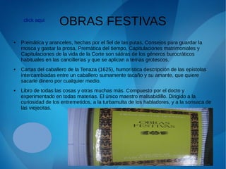 OBRAS FESTIVAS
● Premática y aranceles, hechas por el fiel de las putas, Consejos para guardar la
mosca y gastar la prosa, Premática del tiempo, Capitulaciones matrimoniales y
Capitulaciones de la vida de la Corte son sátiras de los géneros burocráticos
habituales en las cancillerías y que se aplican a temas grotescos.
● Cartas del caballero de la Tenaza (1625), humorística descripción de las epístolas
intercambiadas entre un caballero sumamente tacaño y su amante, que quiere
sacarle dinero por cualquier medio.
● Libro de todas las cosas y otras muchas más. Compuesto por el docto y
experimentado en todas materias. El único maestro malsabidillo. Dirigido a la
curiosidad de los entremetidos, a la turbamulta de los habladores, y a la sonsaca de
las viejecitas.
click aqui
 