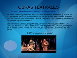 OBRAS TEATRALES
● No existe un catálogo definitivo de la obra teatral atribuible a Quevedo, y no solo por
la dificultad de reconocer su autoría sino por las dificultades de considerar a algunos
textos como teatrales. En cualquier caso, se consideran como seguras y plenamente
teatrales las siguientes obras:13
● Los entremeses Bárbara, Diego Moreno, La vieja Muñatones, Los enfadosos, La
venta, La destreza, La polilla de Madrid, El marido pantasma, El marión, El caballero
de la Tenaza, El niño y Peralvillo de Madrid, La ropavejera y Los refranes del viejo
celoso.
OBRA “el caballero de la tenaza”
https://es.wikipedia.org/wiki/Francisco_de_Quevedo#Teatro
 