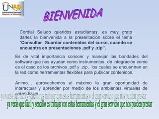 Cordial Saludo queridos estudiantes, es muy grato darles la bienvenida a la presentación sobre el tema “ Consultar  Guardar contenidos del curso, cuando se encuentra en presentaciones .pdf y .zip”. Es de vital importancia conocer y manejar las bondades del software que nos ayudan como instrumentos  de integración como es el caso de los archivos .pdf y .zip,  los cuales se encuentran en la red como herramientas flexibles para publicar contenidos . Animo… aprovechemos al máximo la gran oportunidad de interactuar y aprender por medio de los ambientes virtuales de aprendizaje… BIENVENIDA ya verás que fácil y sencillo es trabajar con estas herramientas y el gran servicio que nos pueden prestar 
