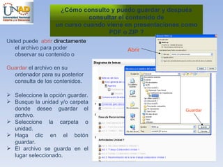 ¿ Cómo consulto y puedo guardar y después consultar el contenido de un curso cuando viene en presentaciones como PDF o ZIP ? Usted puede  abrir  directamente  el archivo para poder observar su contenido o Guardar  el archivo en su ordenador para su posterior consulta de los contenidos. Seleccione la opción guardar. Busque la unidad y/o carpeta donde desee guardar el archivo. Seleccione la carpeta o unidad. Haga clic en el botón guardar. El archivo se guarda en el lugar seleccionado. Guardar Abrir 