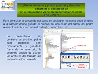 ¿ Cómo consulto y puedo guardar y después consultar el contenido de un curso cuando viene en presentaciones como PDF o ZIP ? Para consultar el contenido del curso en cualquier momento debe dirigirse a la carpeta donde guardo el archivo del contenido del curso, así podrá revisar los archivos contenidos dentro del archivo .zip.  La presentación .zip contiene un archivo .pdf el cual podemos abrir directamente y guardarlo fuera de formato .zip, la segunda opción es extraer los archivos del formato .zip en la ubicación deseada.  Archivo .zip Archivos comprimidos en el formato .zip Clik 