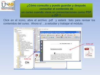 ¿ Cómo consulto y puedo guardar y después consultar el contenido de un curso cuando viene en presentaciones como PDF o ZIP ? Click en el icono, abre el archivo .pdf  y estará  listo para revisar los contenidos del curso.  Ahora sí …a estudiar y trabajar el módulo. Archivo .pdf Archivo .zip Clik 
